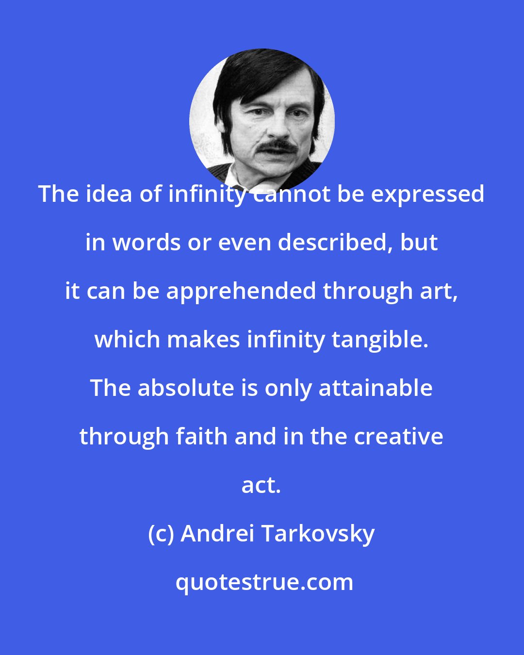 Andrei Tarkovsky: The idea of infinity cannot be expressed in words or even described, but it can be apprehended through art, which makes infinity tangible. The absolute is only attainable through faith and in the creative act.