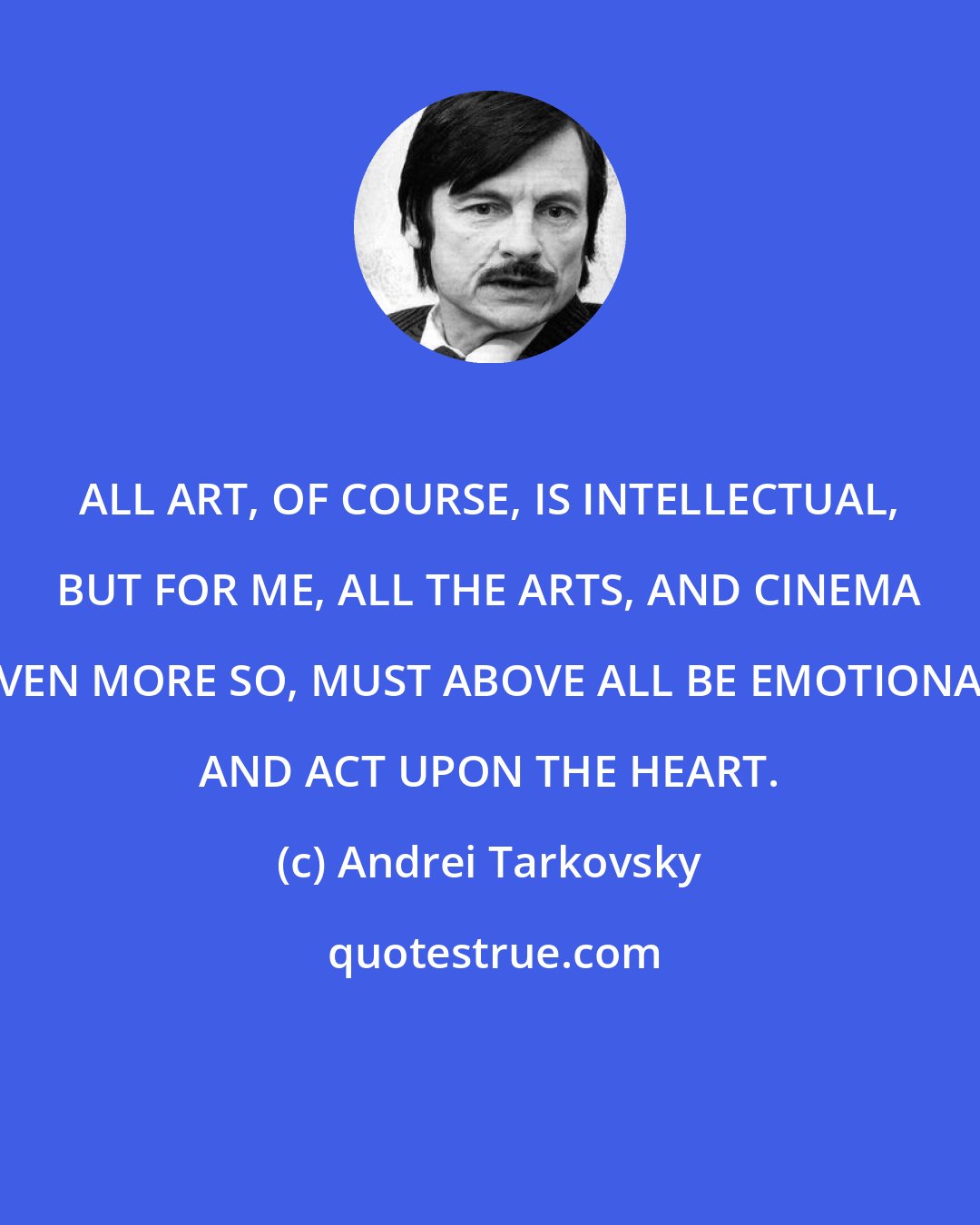 Andrei Tarkovsky: ALL ART, OF COURSE, IS INTELLECTUAL, BUT FOR ME, ALL THE ARTS, AND CINEMA EVEN MORE SO, MUST ABOVE ALL BE EMOTIONAL AND ACT UPON THE HEART.