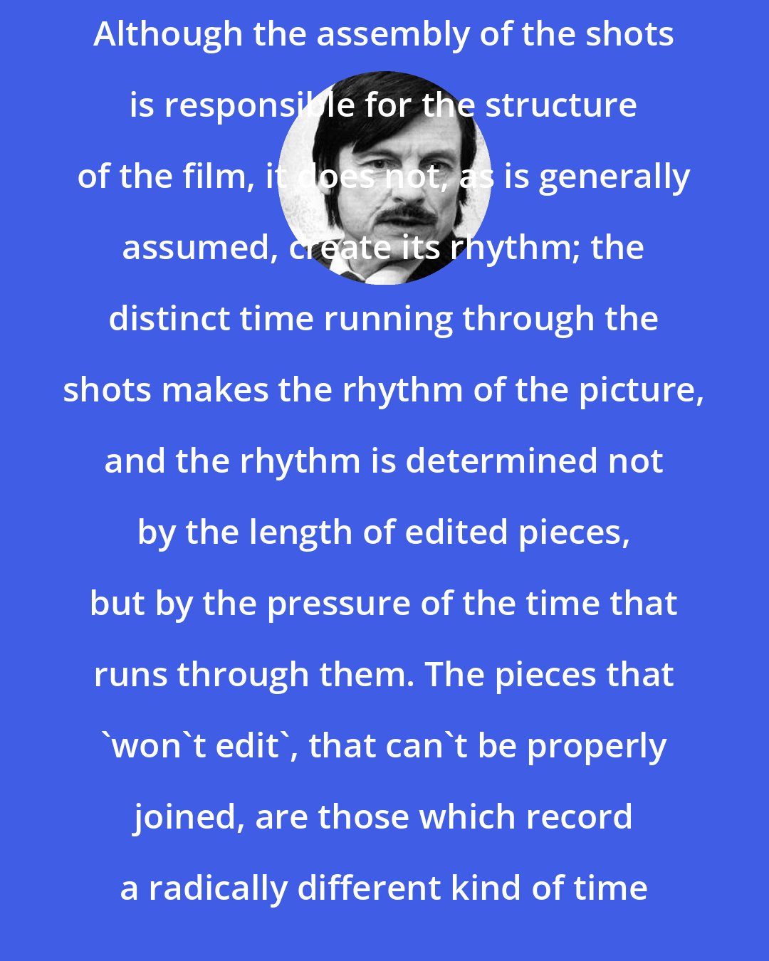 Andrei Tarkovsky: Although the assembly of the shots is responsible for the structure of the film, it does not, as is generally assumed, create its rhythm; the distinct time running through the shots makes the rhythm of the picture, and the rhythm is determined not by the length of edited pieces, but by the pressure of the time that runs through them. The pieces that 'won't edit', that can't be properly joined, are those which record a radically different kind of time