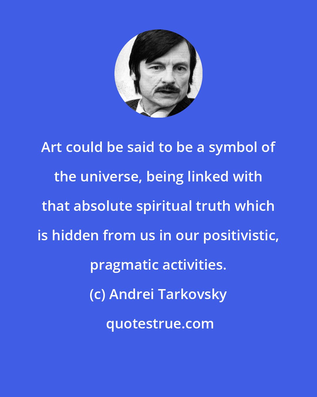 Andrei Tarkovsky: Art could be said to be a symbol of the universe, being linked with that absolute spiritual truth which is hidden from us in our positivistic, pragmatic activities.