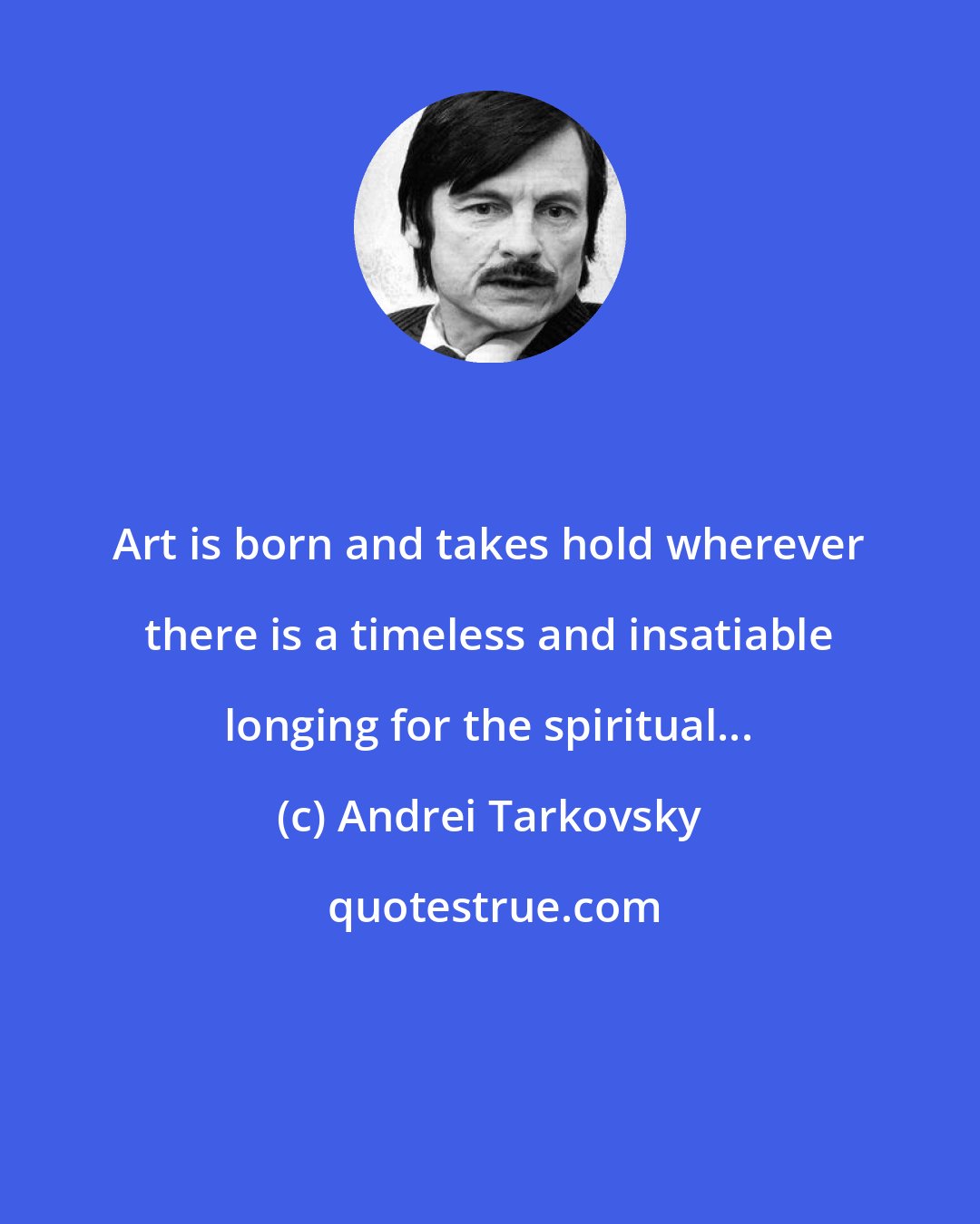 Andrei Tarkovsky: Art is born and takes hold wherever there is a timeless and insatiable longing for the spiritual...