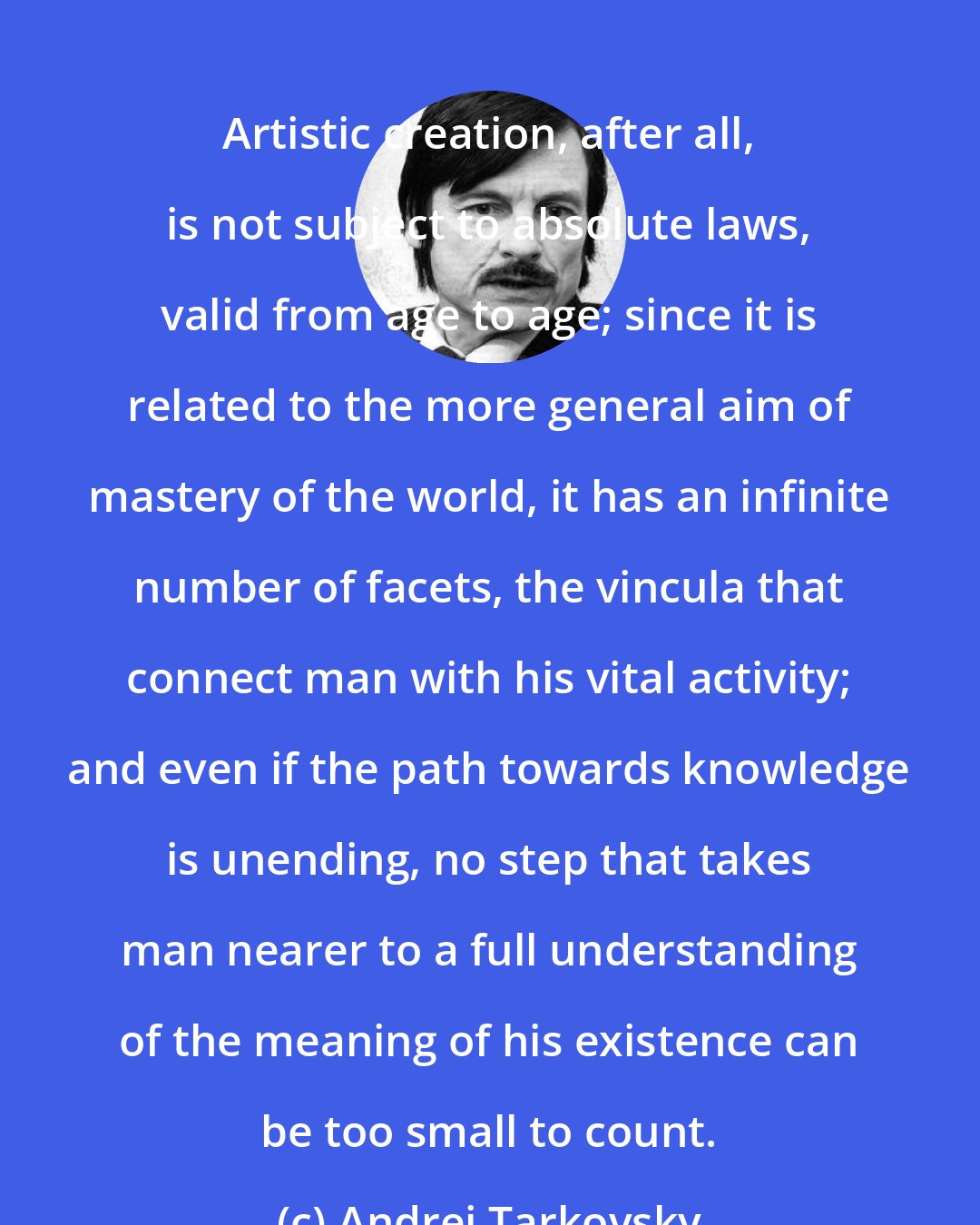 Andrei Tarkovsky: Artistic creation, after all, is not subject to absolute laws, valid from age to age; since it is related to the more general aim of mastery of the world, it has an infinite number of facets, the vincula that connect man with his vital activity; and even if the path towards knowledge is unending, no step that takes man nearer to a full understanding of the meaning of his existence can be too small to count.