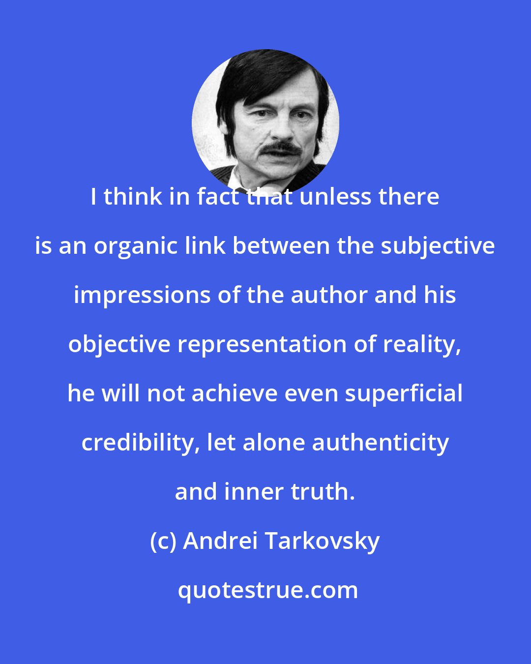 Andrei Tarkovsky: I think in fact that unless there is an organic link between the subjective impressions of the author and his objective representation of reality, he will not achieve even superficial credibility, let alone authenticity and inner truth.