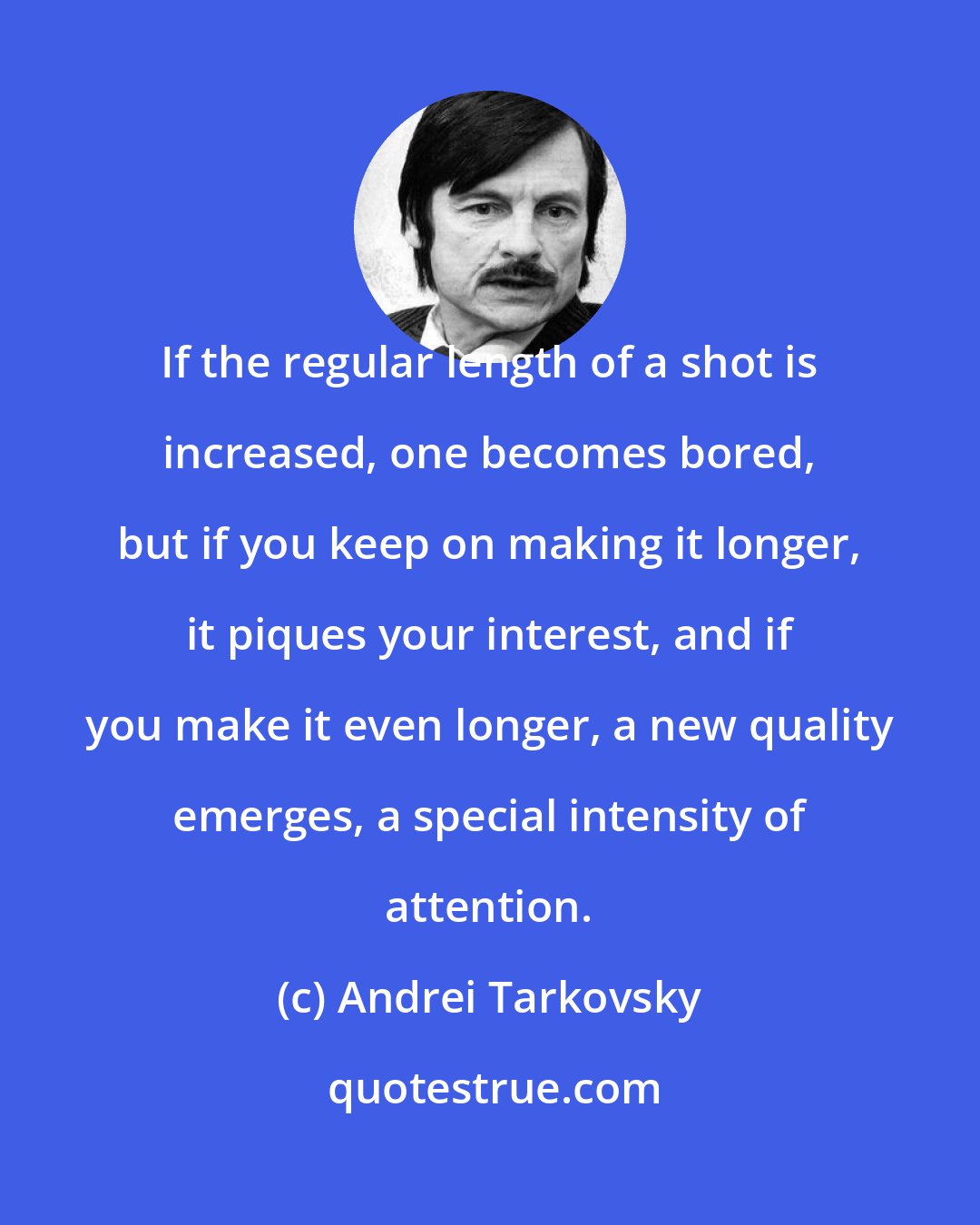 Andrei Tarkovsky: If the regular length of a shot is increased, one becomes bored, but if you keep on making it longer, it piques your interest, and if you make it even longer, a new quality emerges, a special intensity of attention.