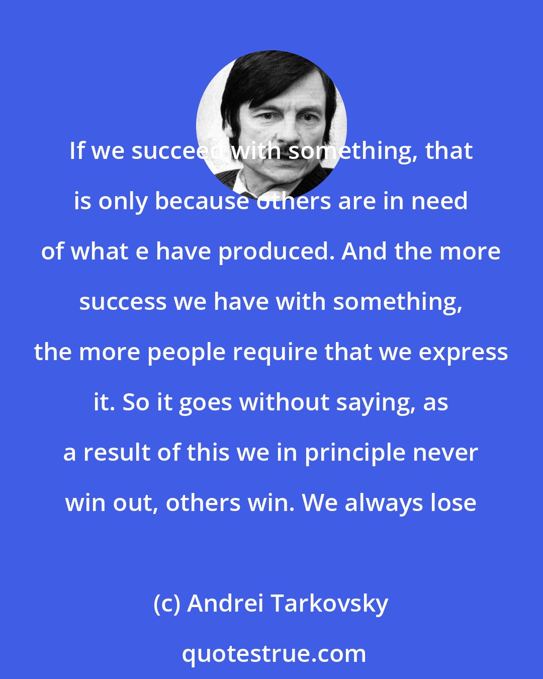 Andrei Tarkovsky: If we succeed with something, that is only because others are in need of what e have produced. And the more success we have with something, the more people require that we express it. So it goes without saying, as a result of this we in principle never win out, others win. We always lose