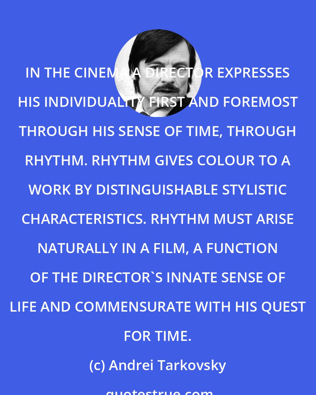 Andrei Tarkovsky: IN THE CINEMA A DIRECTOR EXPRESSES HIS INDIVIDUALITY FIRST AND FOREMOST THROUGH HIS SENSE OF TIME, THROUGH RHYTHM. RHYTHM GIVES COLOUR TO A WORK BY DISTINGUISHABLE STYLISTIC CHARACTERISTICS. RHYTHM MUST ARISE NATURALLY IN A FILM, A FUNCTION OF THE DIRECTOR'S INNATE SENSE OF LIFE AND COMMENSURATE WITH HIS QUEST FOR TIME.