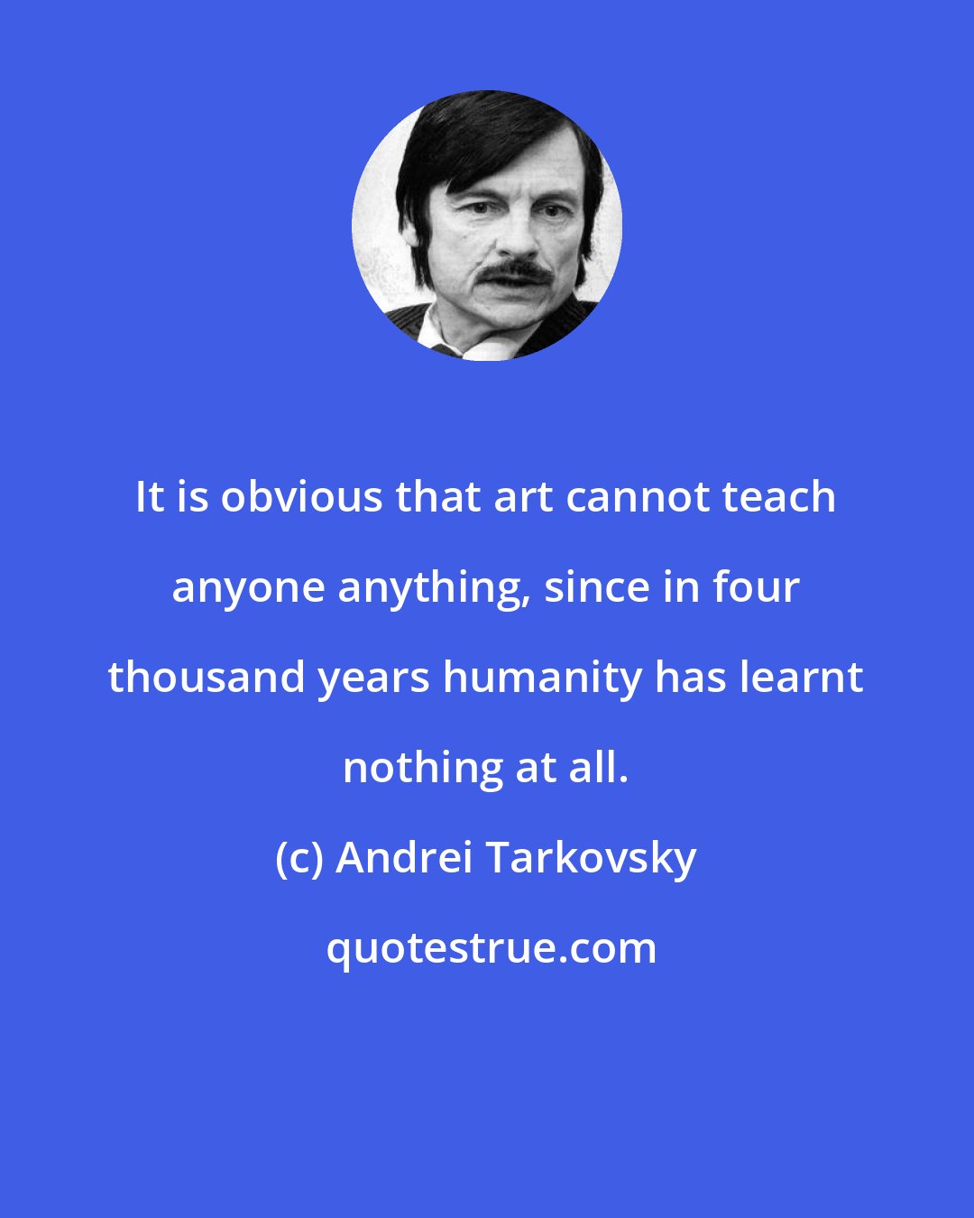 Andrei Tarkovsky: It is obvious that art cannot teach anyone anything, since in four thousand years humanity has learnt nothing at all.