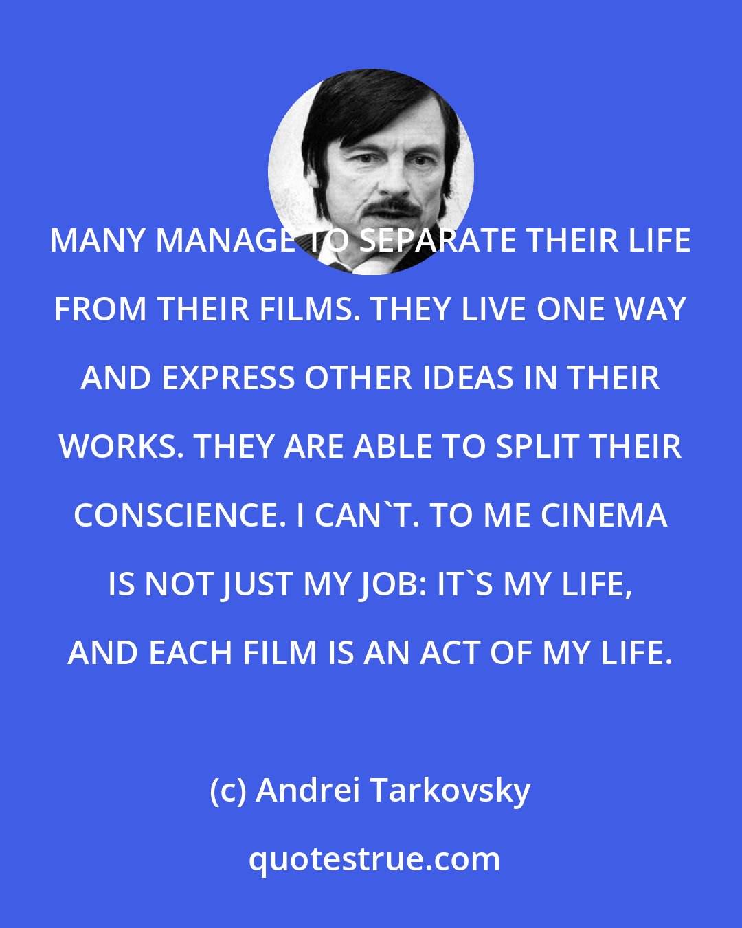 Andrei Tarkovsky: MANY MANAGE TO SEPARATE THEIR LIFE FROM THEIR FILMS. THEY LIVE ONE WAY AND EXPRESS OTHER IDEAS IN THEIR WORKS. THEY ARE ABLE TO SPLIT THEIR CONSCIENCE. I CAN'T. TO ME CINEMA IS NOT JUST MY JOB: IT'S MY LIFE, AND EACH FILM IS AN ACT OF MY LIFE.