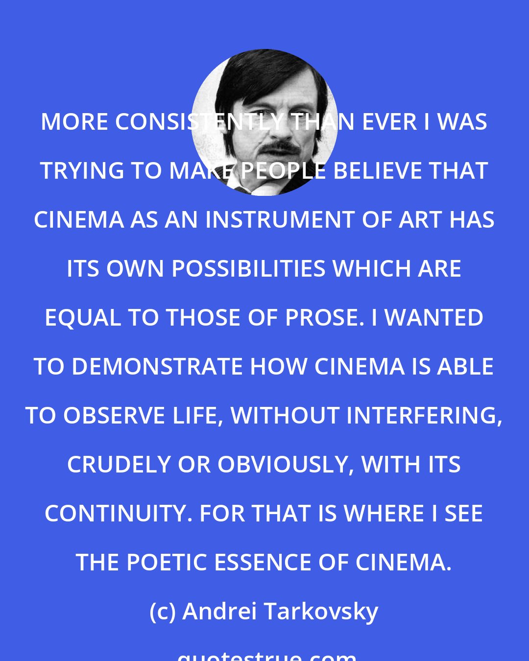 Andrei Tarkovsky: MORE CONSISTENTLY THAN EVER I WAS TRYING TO MAKE PEOPLE BELIEVE THAT CINEMA AS AN INSTRUMENT OF ART HAS ITS OWN POSSIBILITIES WHICH ARE EQUAL TO THOSE OF PROSE. I WANTED TO DEMONSTRATE HOW CINEMA IS ABLE TO OBSERVE LIFE, WITHOUT INTERFERING, CRUDELY OR OBVIOUSLY, WITH ITS CONTINUITY. FOR THAT IS WHERE I SEE THE POETIC ESSENCE OF CINEMA.