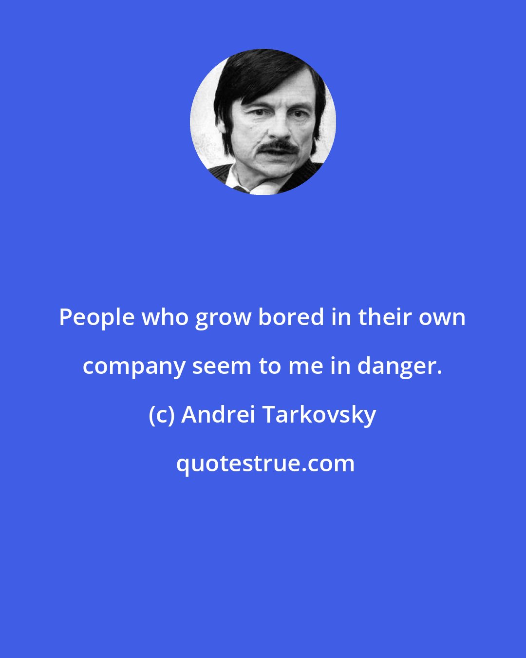 Andrei Tarkovsky: People who grow bored in their own company seem to me in danger.