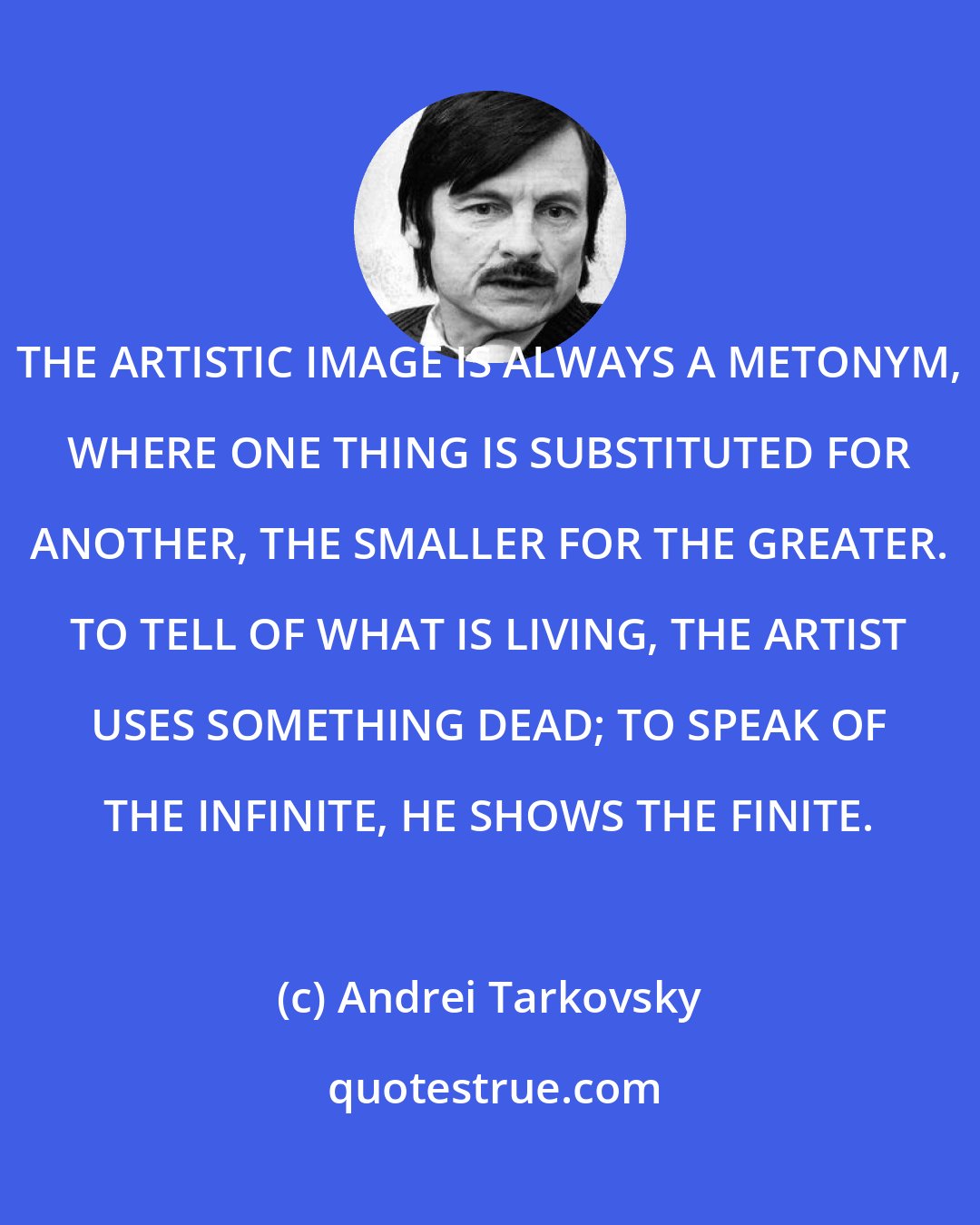 Andrei Tarkovsky: THE ARTISTIC IMAGE IS ALWAYS A METONYM, WHERE ONE THING IS SUBSTITUTED FOR ANOTHER, THE SMALLER FOR THE GREATER. TO TELL OF WHAT IS LIVING, THE ARTIST USES SOMETHING DEAD; TO SPEAK OF THE INFINITE, HE SHOWS THE FINITE.