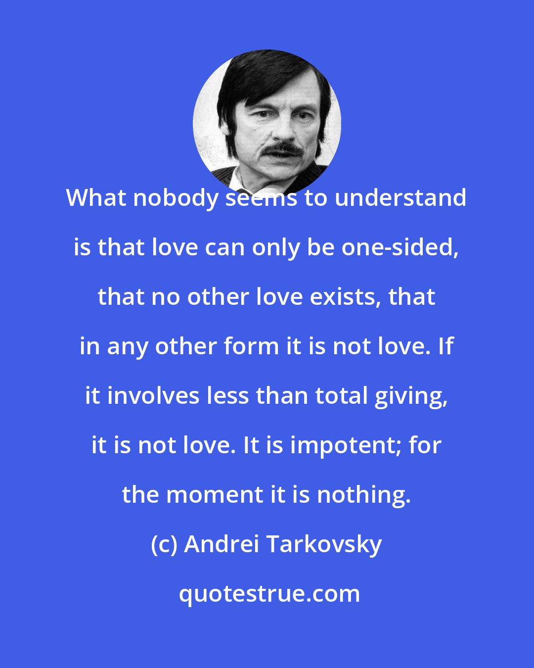 Andrei Tarkovsky: What nobody seems to understand is that love can only be one-sided, that no other love exists, that in any other form it is not love. If it involves less than total giving, it is not love. It is impotent; for the moment it is nothing.