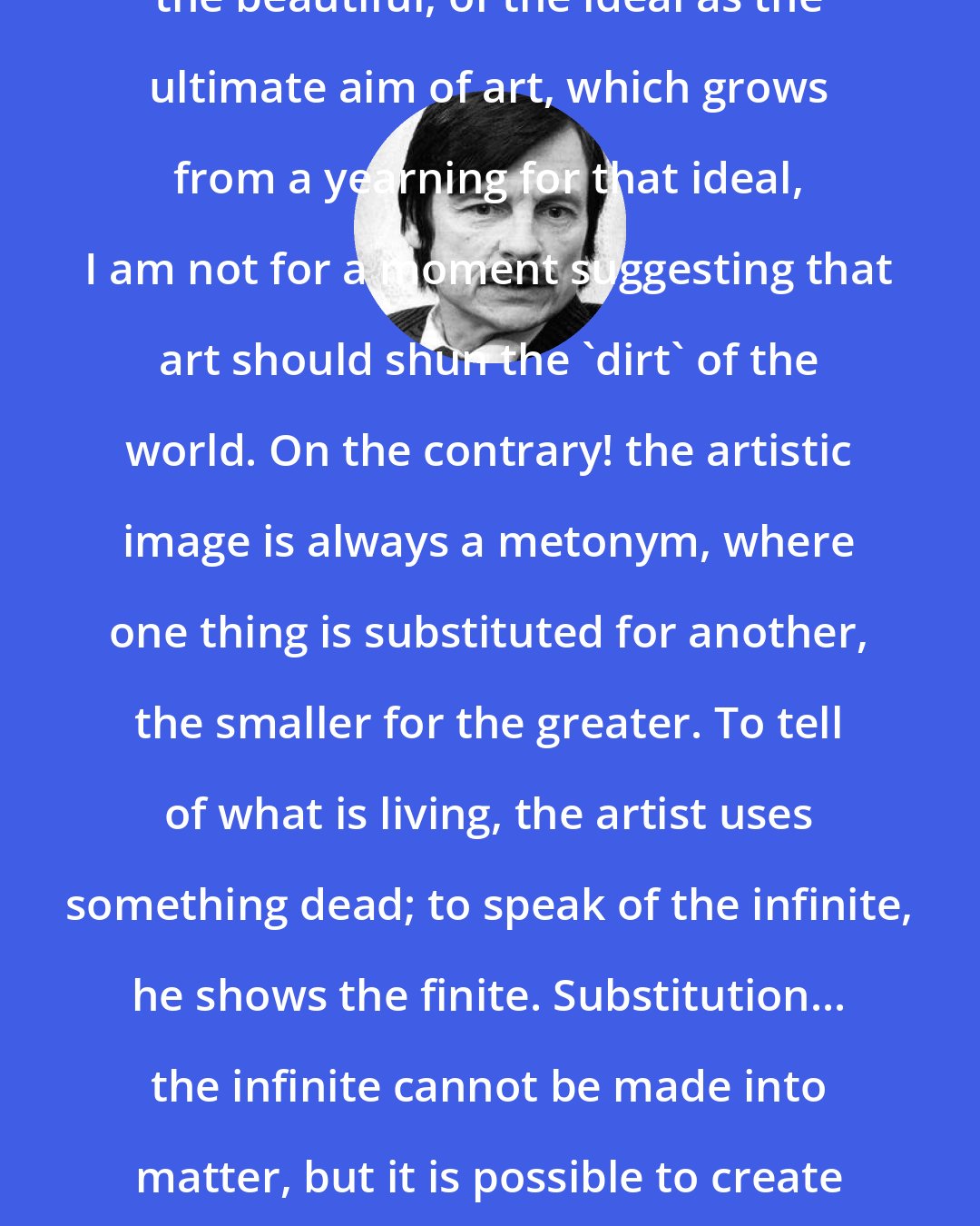 Andrei Tarkovsky: When I speak of the aspiration towards the beautiful, of the ideal as the ultimate aim of art, which grows from a yearning for that ideal, I am not for a moment suggesting that art should shun the 'dirt' of the world. On the contrary! the artistic image is always a metonym, where one thing is substituted for another, the smaller for the greater. To tell of what is living, the artist uses something dead; to speak of the infinite, he shows the finite. Substitution... the infinite cannot be made into matter, but it is possible to create an illusion of the infinite: the image.