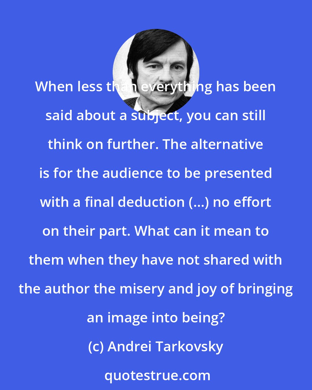 Andrei Tarkovsky: When less than everything has been said about a subject, you can still think on further. The alternative is for the audience to be presented with a final deduction (...) no effort on their part. What can it mean to them when they have not shared with the author the misery and joy of bringing an image into being?