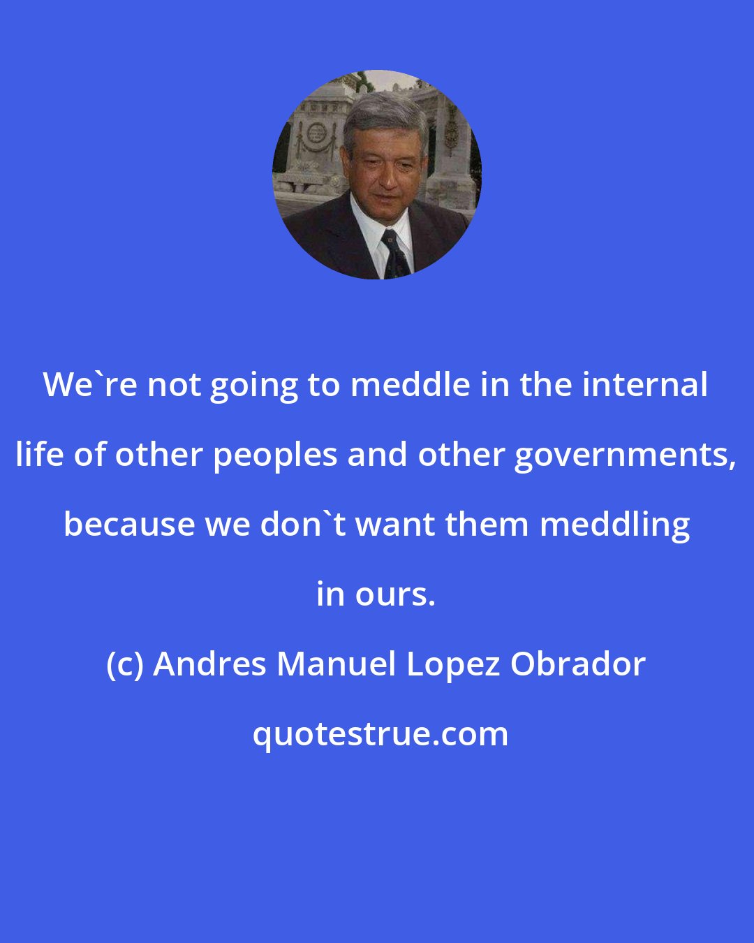 Andres Manuel Lopez Obrador: We're not going to meddle in the internal life of other peoples and other governments, because we don't want them meddling in ours.