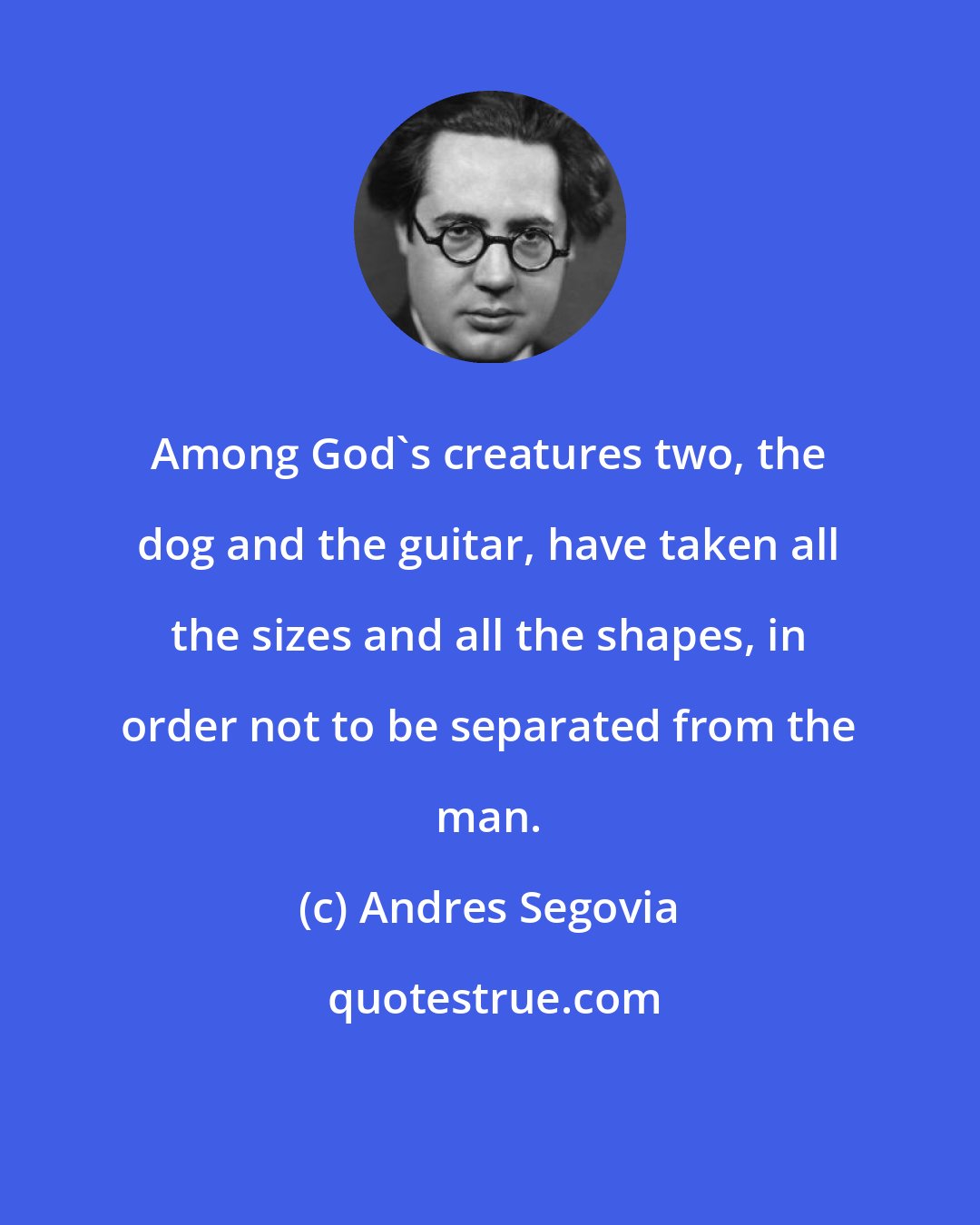 Andres Segovia: Among God's creatures two, the dog and the guitar, have taken all the sizes and all the shapes, in order not to be separated from the man.