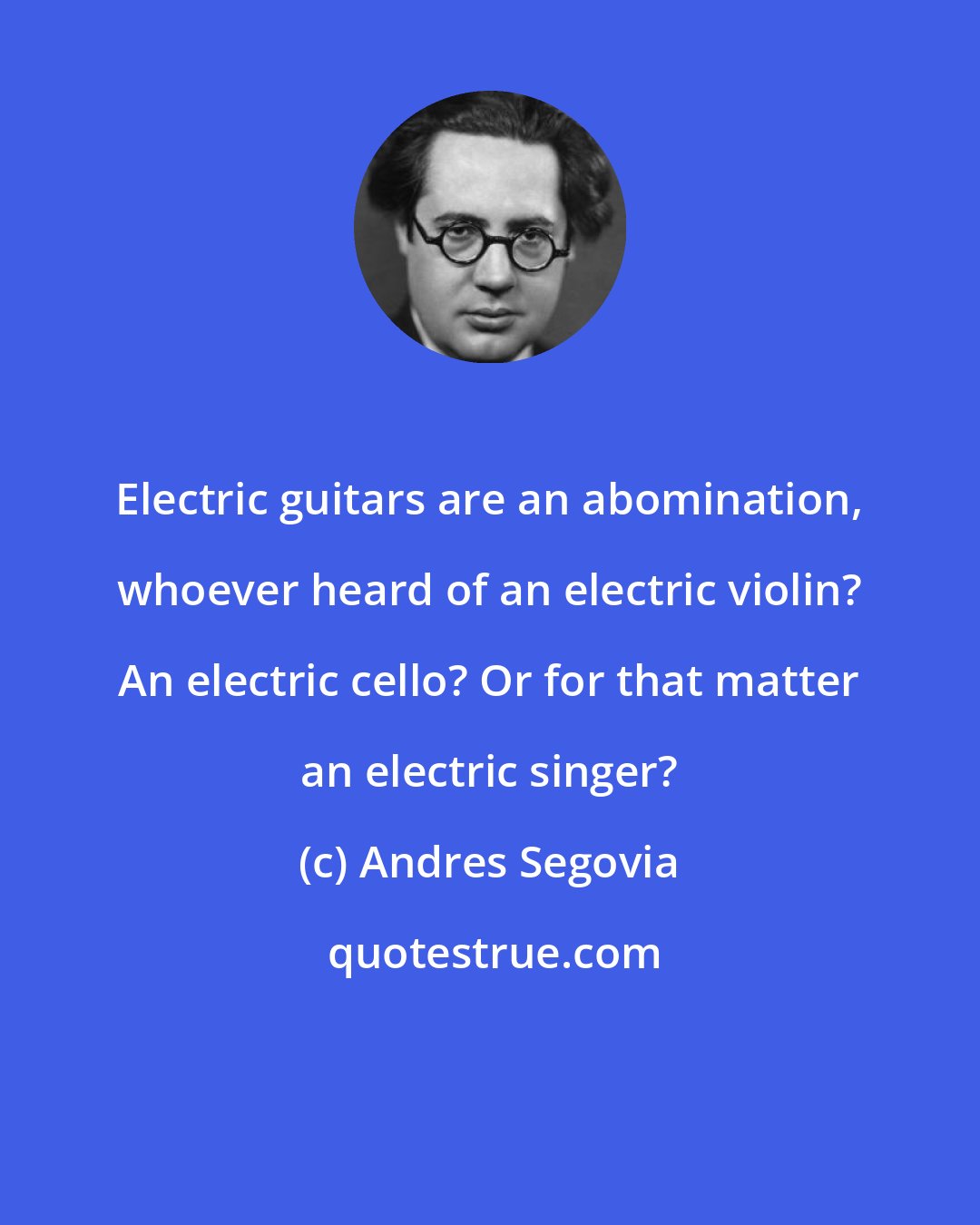 Andres Segovia: Electric guitars are an abomination, whoever heard of an electric violin? An electric cello? Or for that matter an electric singer?