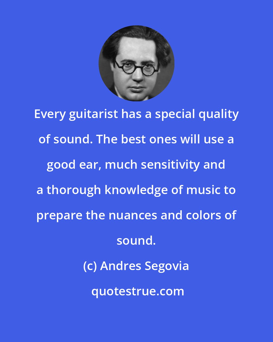 Andres Segovia: Every guitarist has a special quality of sound. The best ones will use a good ear, much sensitivity and a thorough knowledge of music to prepare the nuances and colors of sound.