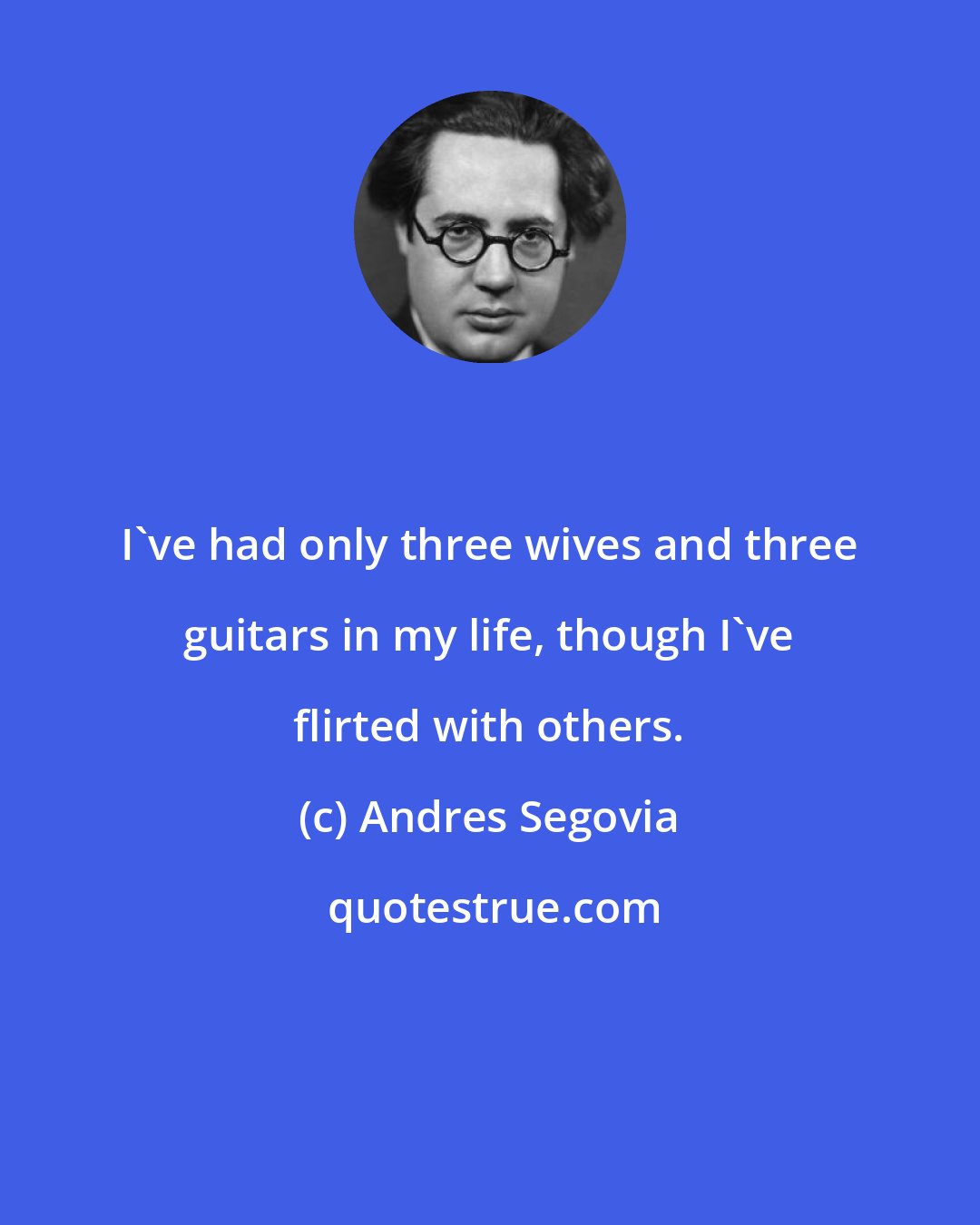 Andres Segovia: I've had only three wives and three guitars in my life, though I've flirted with others.