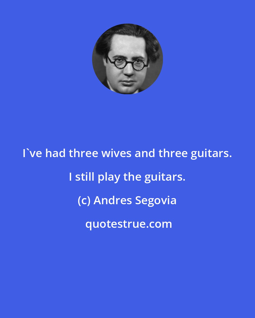 Andres Segovia: I've had three wives and three guitars. I still play the guitars.