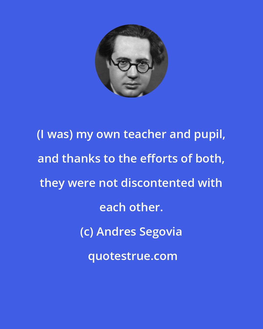 Andres Segovia: (I was) my own teacher and pupil, and thanks to the efforts of both, they were not discontented with each other.