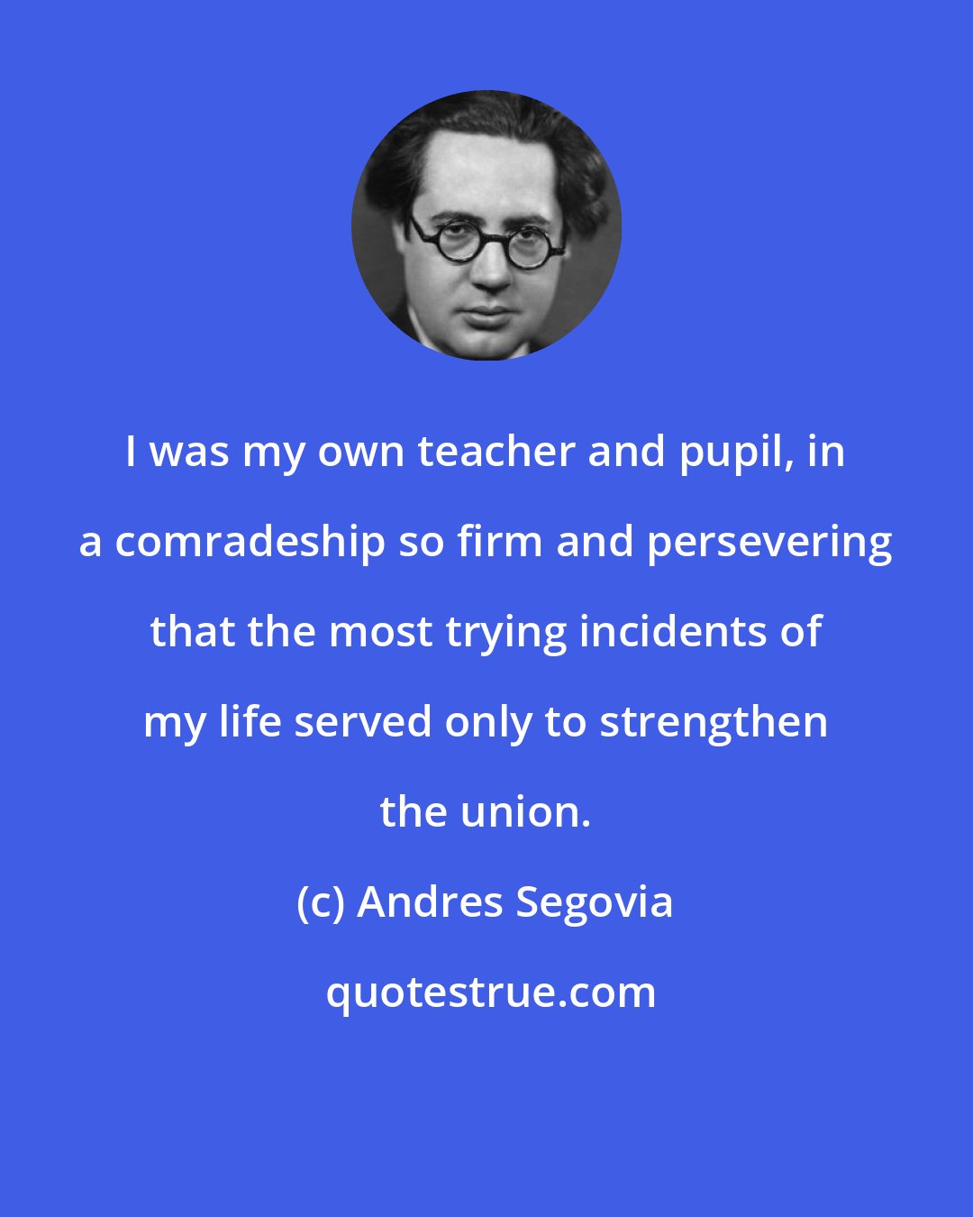 Andres Segovia: I was my own teacher and pupil, in a comradeship so firm and persevering that the most trying incidents of my life served only to strengthen the union.