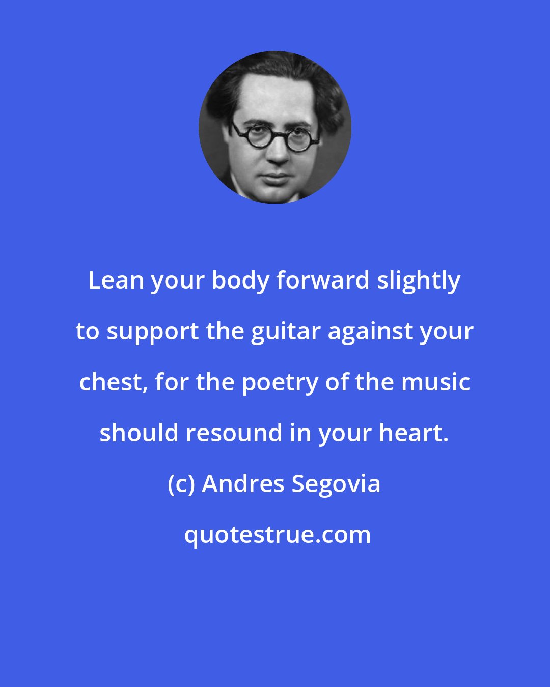 Andres Segovia: Lean your body forward slightly to support the guitar against your chest, for the poetry of the music should resound in your heart.