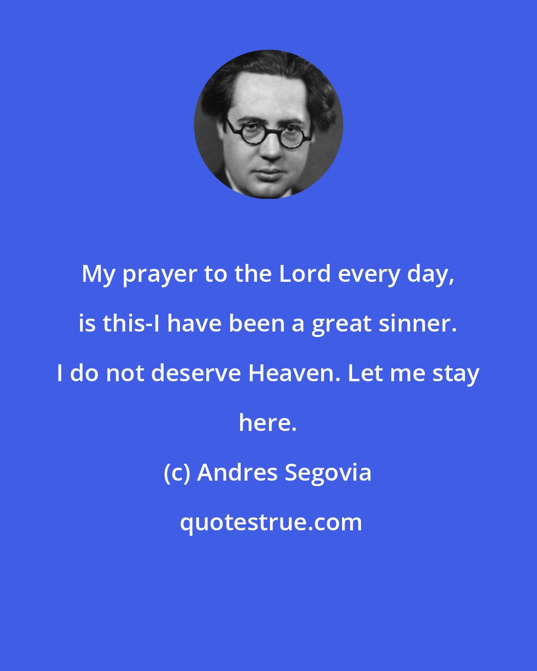 Andres Segovia: My prayer to the Lord every day, is this-I have been a great sinner. I do not deserve Heaven. Let me stay here.