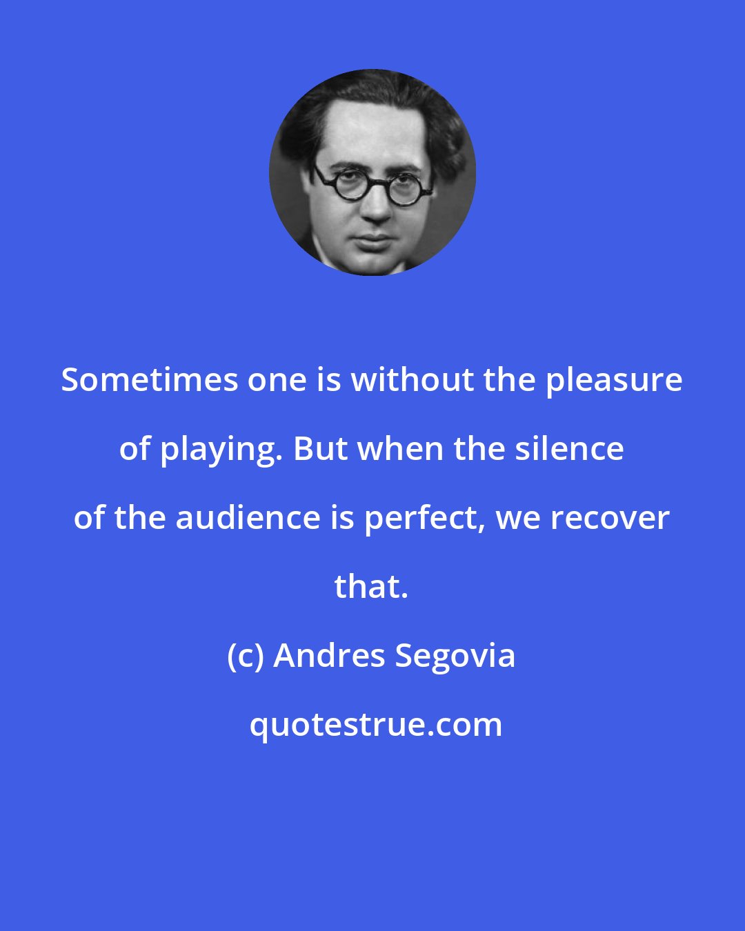 Andres Segovia: Sometimes one is without the pleasure of playing. But when the silence of the audience is perfect, we recover that.