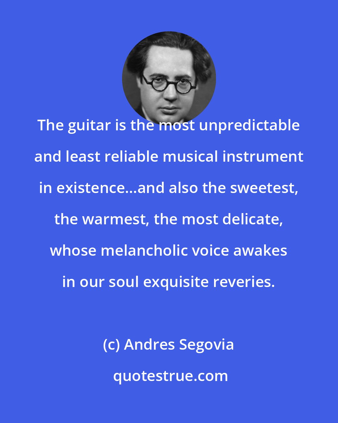 Andres Segovia: The guitar is the most unpredictable and least reliable musical instrument in existence...and also the sweetest, the warmest, the most delicate, whose melancholic voice awakes in our soul exquisite reveries.