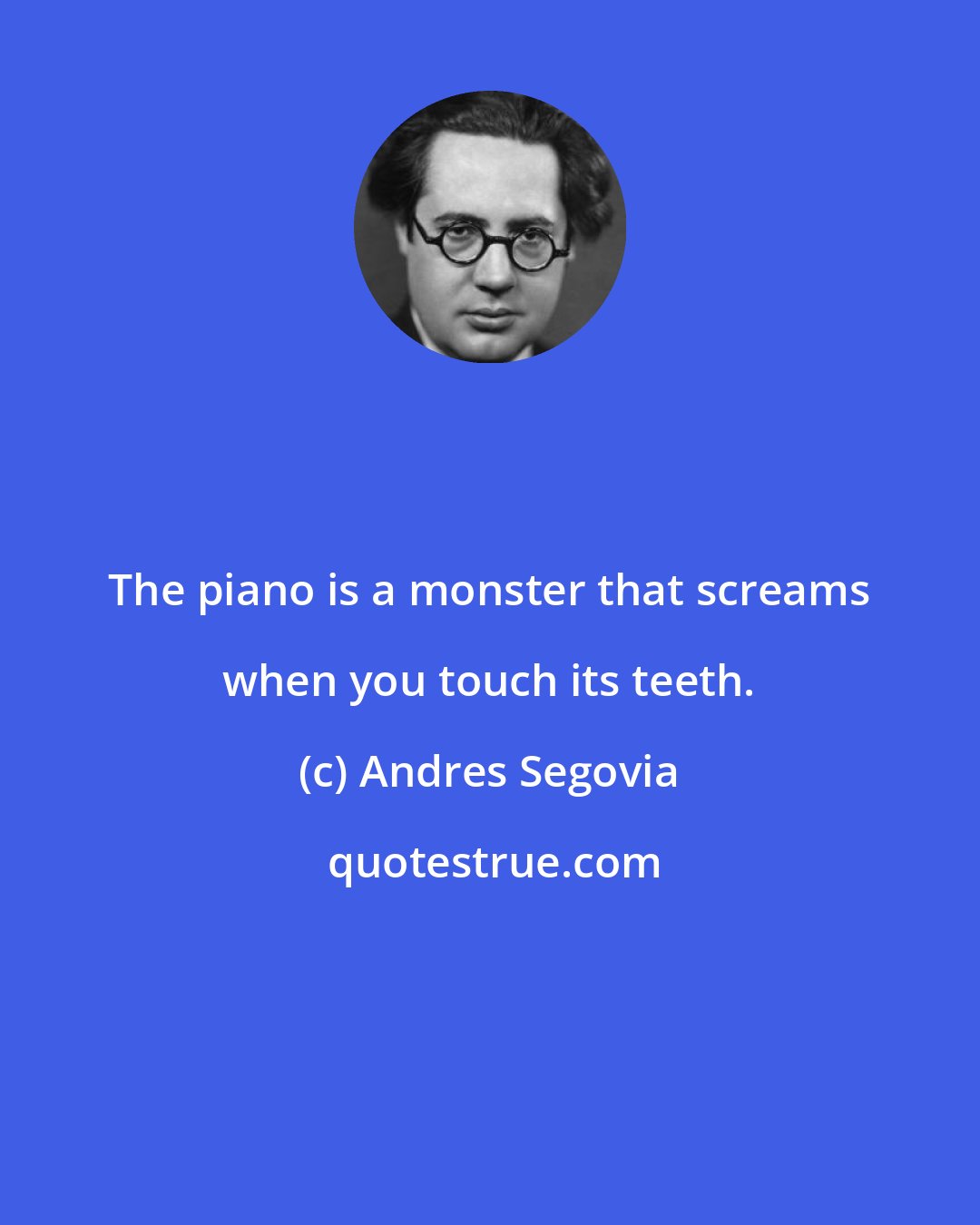 Andres Segovia: The piano is a monster that screams when you touch its teeth.