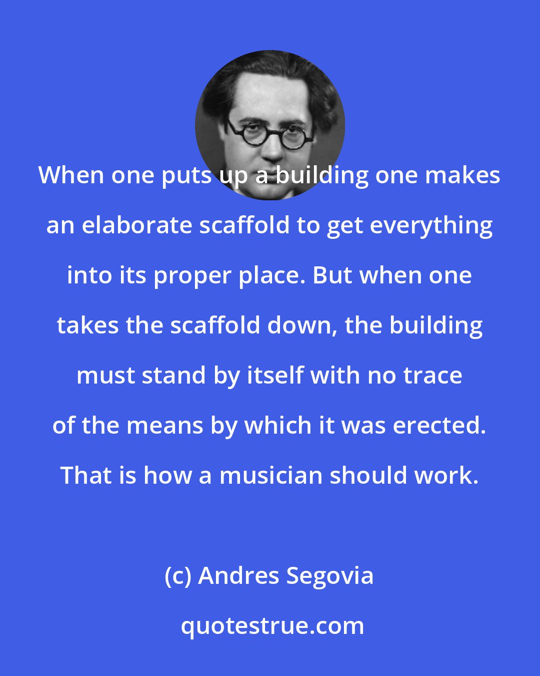 Andres Segovia: When one puts up a building one makes an elaborate scaffold to get everything into its proper place. But when one takes the scaffold down, the building must stand by itself with no trace of the means by which it was erected. That is how a musician should work.