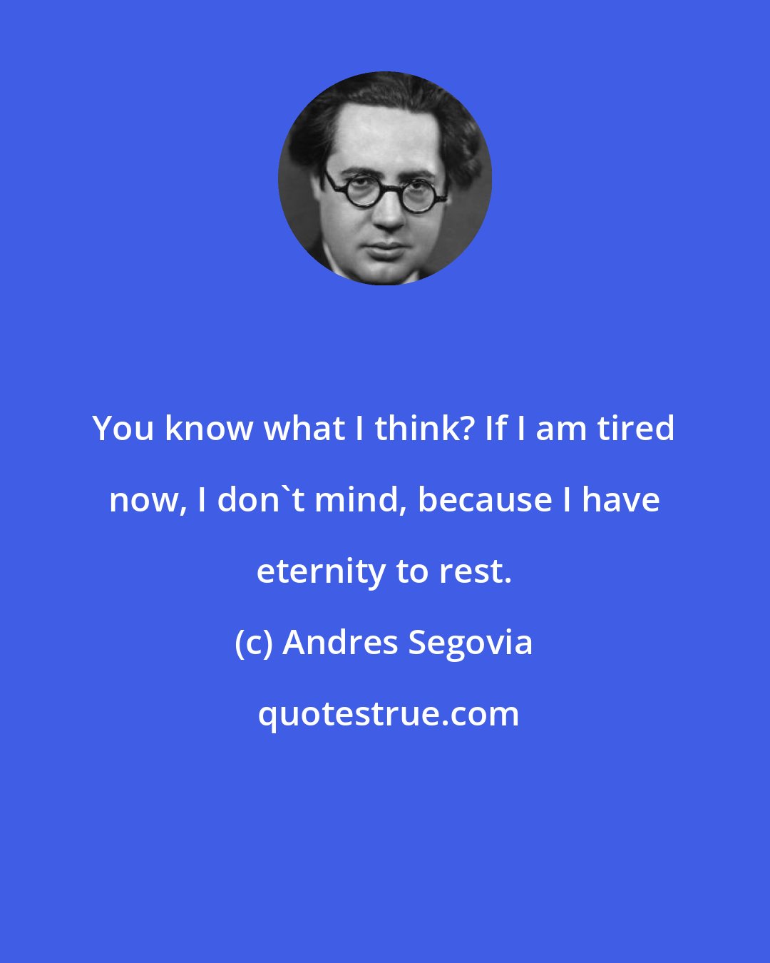 Andres Segovia: You know what I think? If I am tired now, I don't mind, because I have eternity to rest.