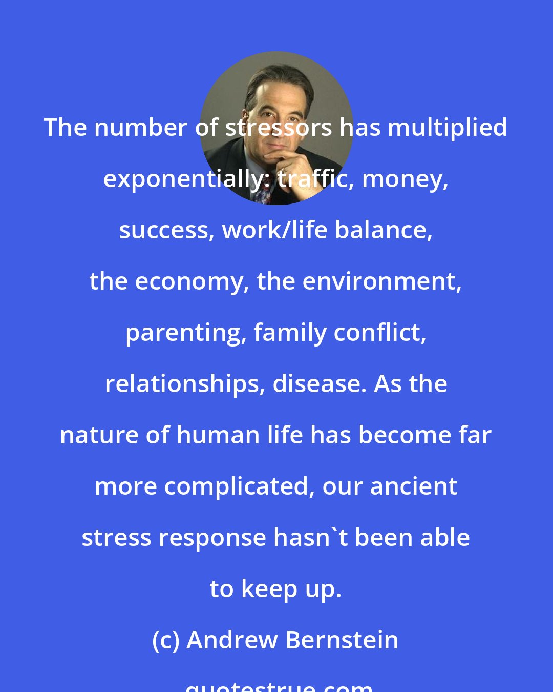 Andrew Bernstein: The number of stressors has multiplied exponentially: traffic, money, success, work/life balance, the economy, the environment, parenting, family conflict, relationships, disease. As the nature of human life has become far more complicated, our ancient stress response hasn't been able to keep up.