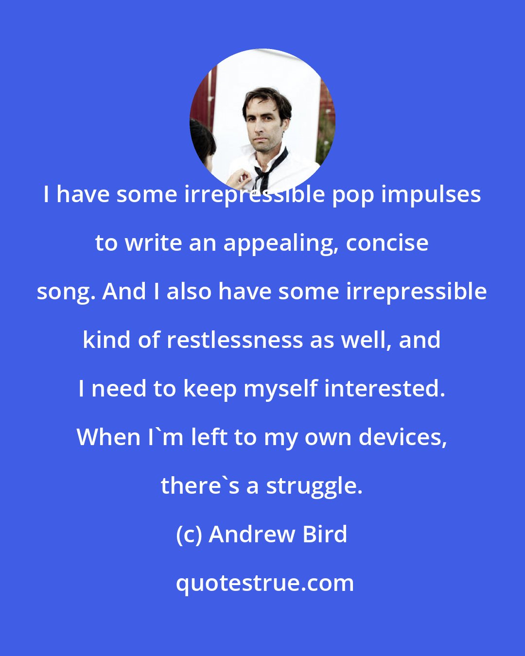 Andrew Bird: I have some irrepressible pop impulses to write an appealing, concise song. And I also have some irrepressible kind of restlessness as well, and I need to keep myself interested. When I'm left to my own devices, there's a struggle.