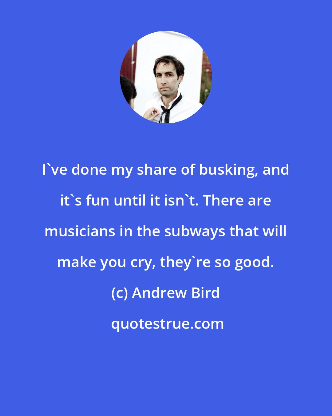 Andrew Bird: I've done my share of busking, and it's fun until it isn't. There are musicians in the subways that will make you cry, they're so good.