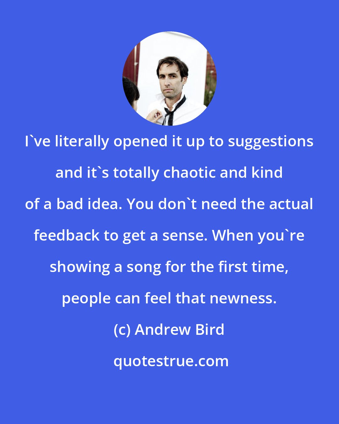 Andrew Bird: I've literally opened it up to suggestions and it's totally chaotic and kind of a bad idea. You don't need the actual feedback to get a sense. When you're showing a song for the first time, people can feel that newness.