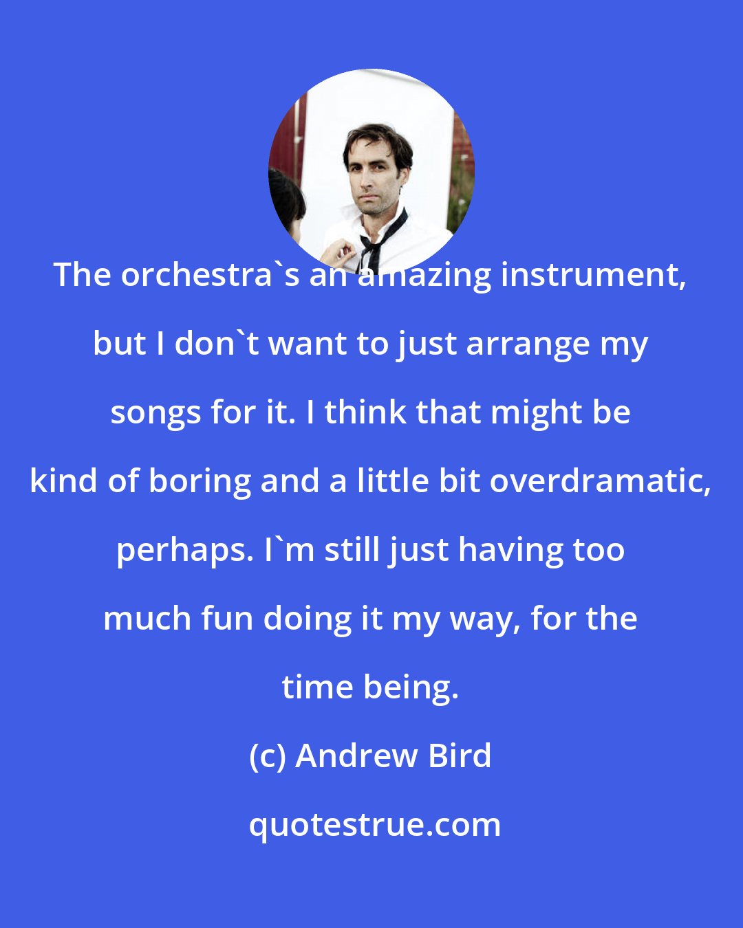 Andrew Bird: The orchestra's an amazing instrument, but I don't want to just arrange my songs for it. I think that might be kind of boring and a little bit overdramatic, perhaps. I'm still just having too much fun doing it my way, for the time being.