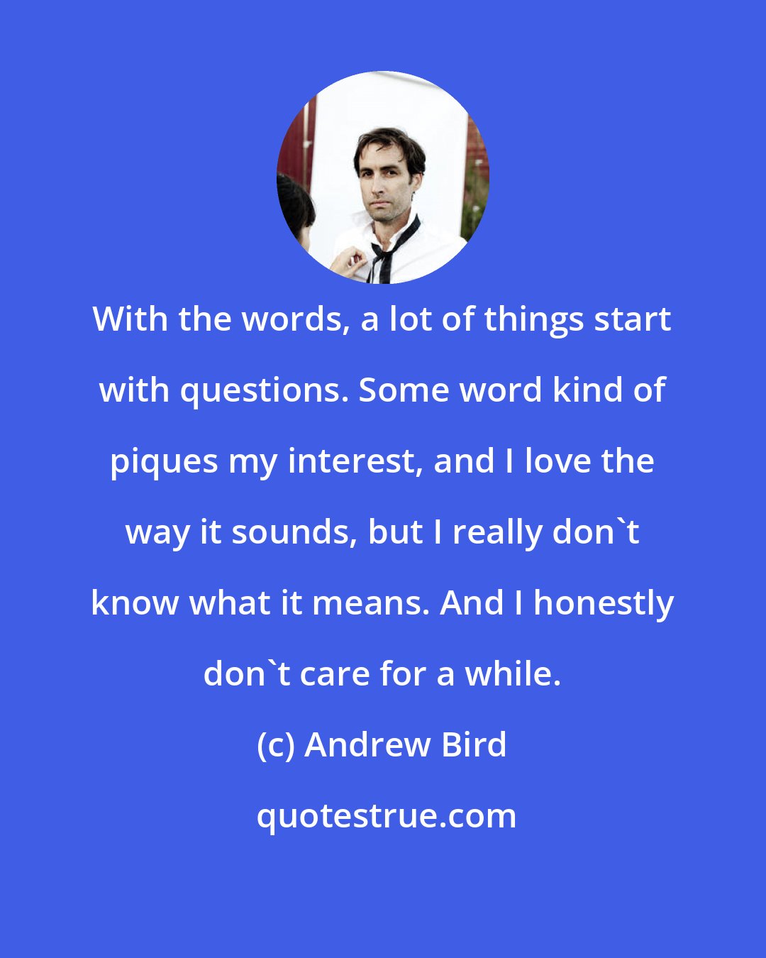 Andrew Bird: With the words, a lot of things start with questions. Some word kind of piques my interest, and I love the way it sounds, but I really don't know what it means. And I honestly don't care for a while.