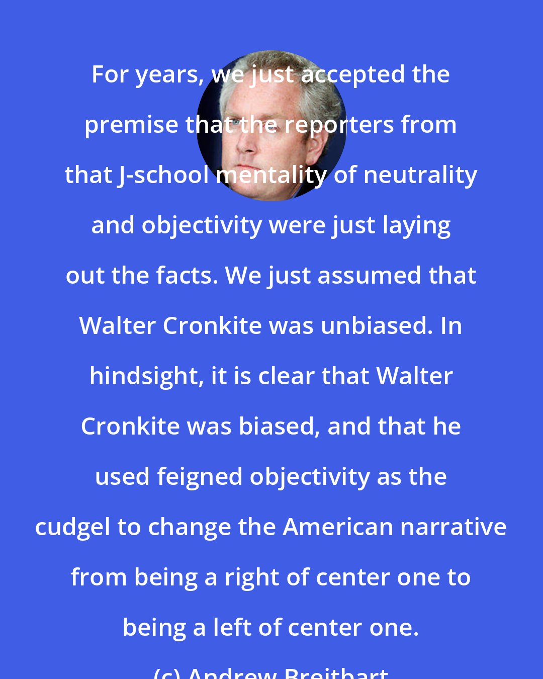 Andrew Breitbart: For years, we just accepted the premise that the reporters from that J-school mentality of neutrality and objectivity were just laying out the facts. We just assumed that Walter Cronkite was unbiased. In hindsight, it is clear that Walter Cronkite was biased, and that he used feigned objectivity as the cudgel to change the American narrative from being a right of center one to being a left of center one.