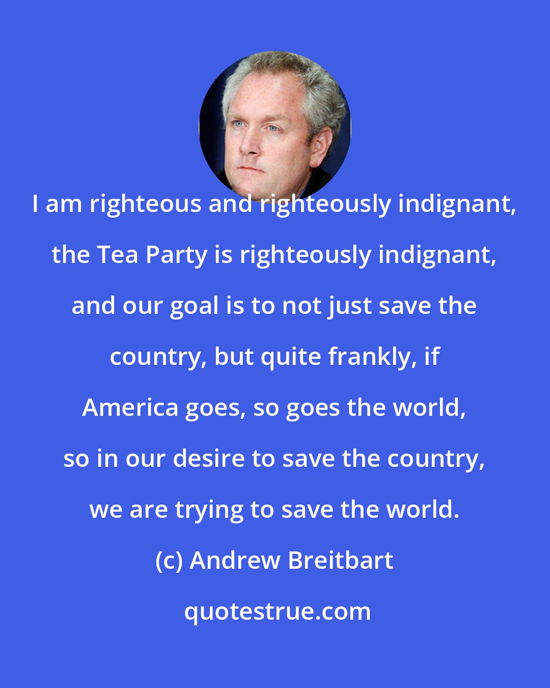 Andrew Breitbart: I am righteous and righteously indignant, the Tea Party is righteously indignant, and our goal is to not just save the country, but quite frankly, if America goes, so goes the world, so in our desire to save the country, we are trying to save the world.