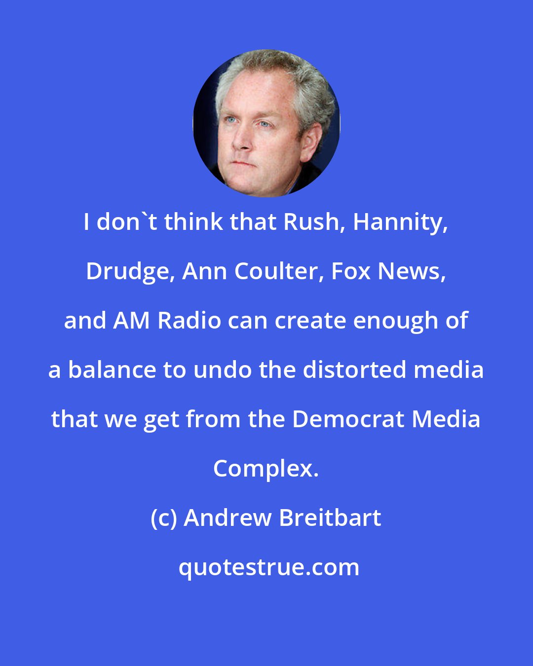 Andrew Breitbart: I don't think that Rush, Hannity, Drudge, Ann Coulter, Fox News, and AM Radio can create enough of a balance to undo the distorted media that we get from the Democrat Media Complex.