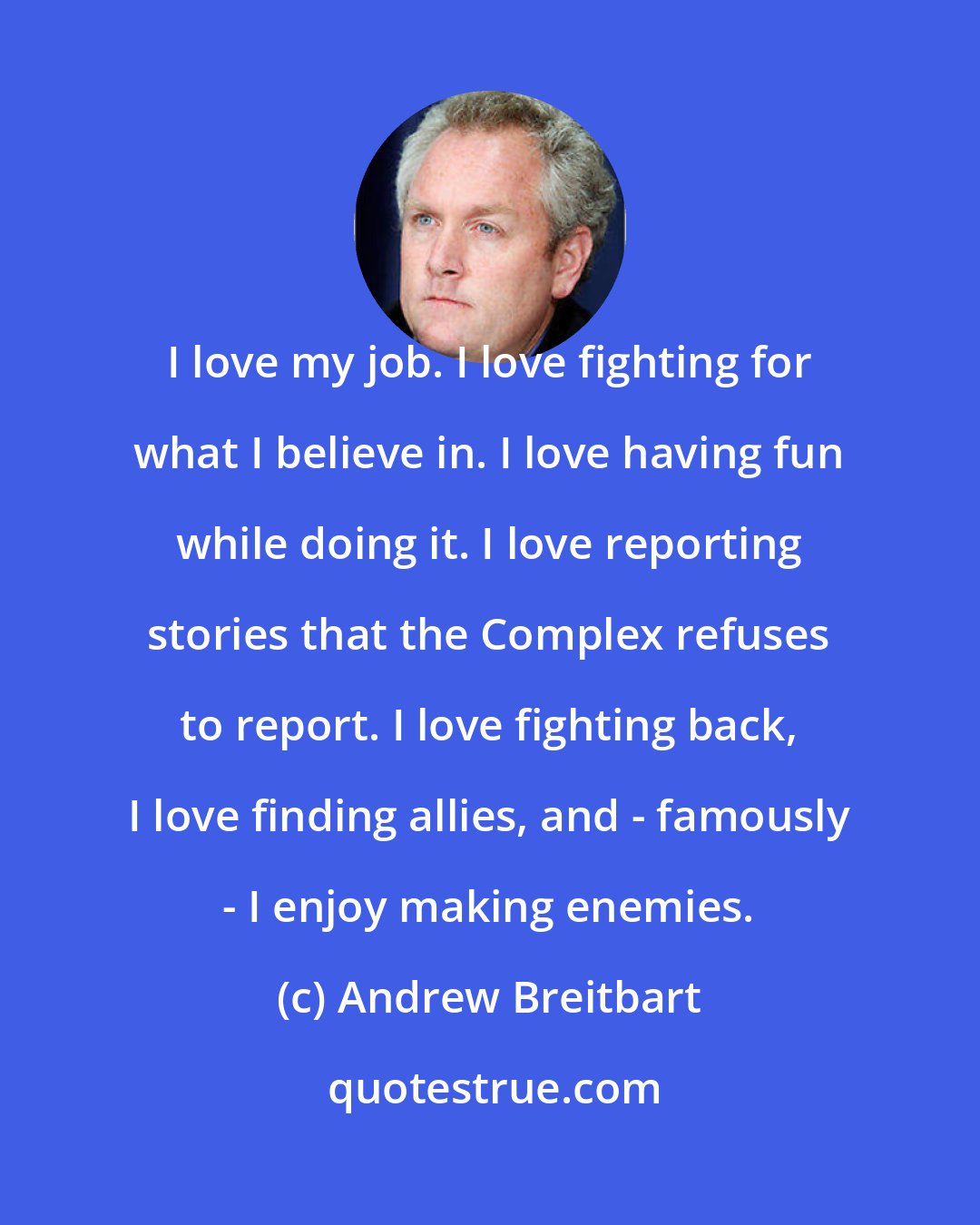 Andrew Breitbart: I love my job. I love fighting for what I believe in. I love having fun while doing it. I love reporting stories that the Complex refuses to report. I love fighting back, I love finding allies, and - famously - I enjoy making enemies.