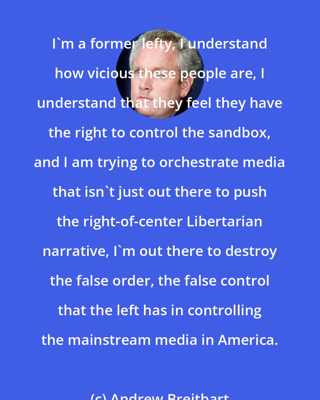 Andrew Breitbart: I'm a former lefty, I understand how vicious these people are, I understand that they feel they have the right to control the sandbox, and I am trying to orchestrate media that isn't just out there to push the right-of-center Libertarian narrative, I'm out there to destroy the false order, the false control that the left has in controlling the mainstream media in America.