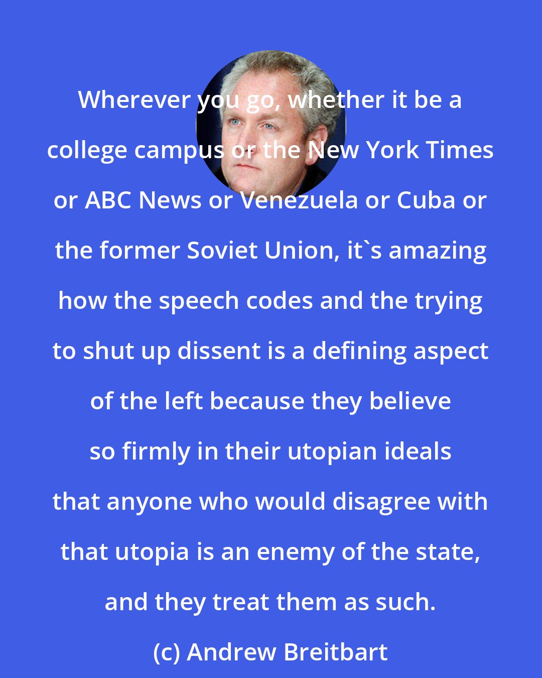 Andrew Breitbart: Wherever you go, whether it be a college campus or the New York Times or ABC News or Venezuela or Cuba or the former Soviet Union, it's amazing how the speech codes and the trying to shut up dissent is a defining aspect of the left because they believe so firmly in their utopian ideals that anyone who would disagree with that utopia is an enemy of the state, and they treat them as such.