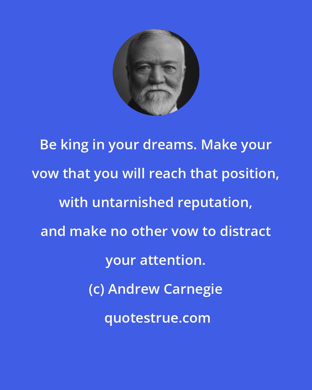 Andrew Carnegie: Be king in your dreams. Make your vow that you will reach that position, with untarnished reputation, and make no other vow to distract your attention.