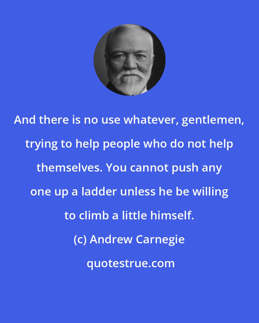 Andrew Carnegie: And there is no use whatever, gentlemen, trying to help people who do not help themselves. You cannot push any one up a ladder unless he be willing to climb a little himself.