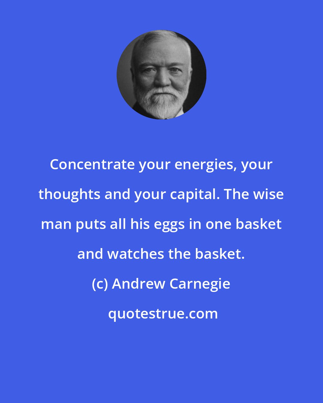 Andrew Carnegie: Concentrate your energies, your thoughts and your capital. The wise man puts all his eggs in one basket and watches the basket.