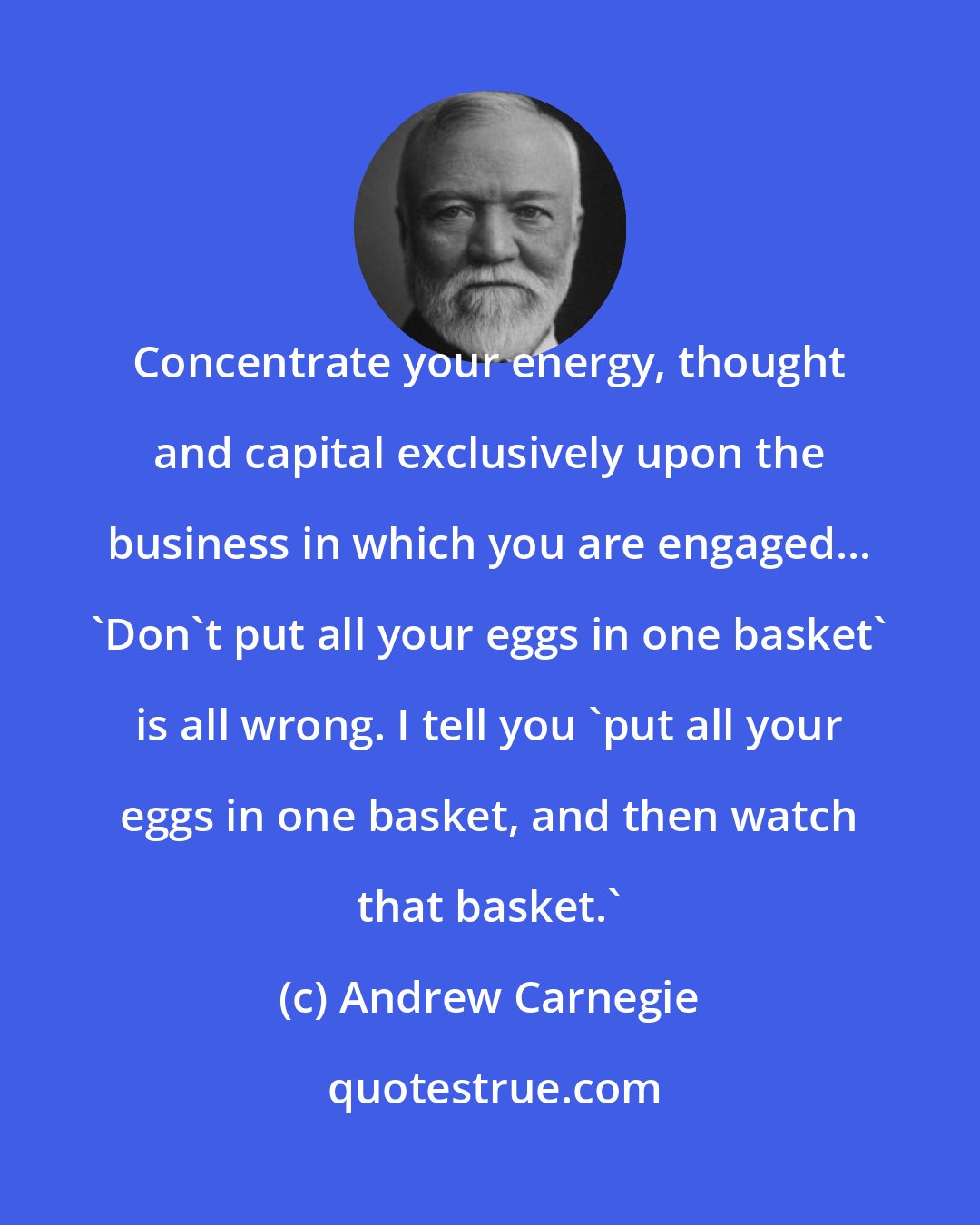 Andrew Carnegie: Concentrate your energy, thought and capital exclusively upon the business in which you are engaged... 'Don't put all your eggs in one basket' is all wrong. I tell you 'put all your eggs in one basket, and then watch that basket.'