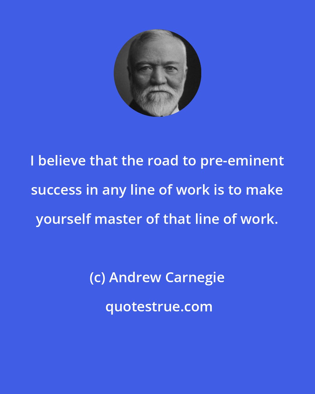 Andrew Carnegie: I believe that the road to pre-eminent success in any line of work is to make yourself master of that line of work.